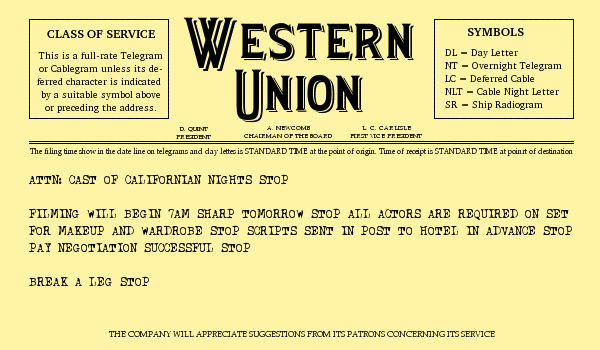 Attention cast of Californian Nights [stop] Filming will begin seven am sharp tomorrow morning [stop] All actors are required on set for make-up and wardrobe Scripts sent in post to hotel in advance[stop] Pay negotiation successful[stop] Break a leg [stop]